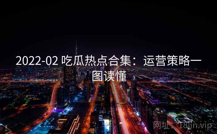 2022-02 吃瓜热点合集:运营策略一图读懂 2022-02 吃瓜热点合集:运营策略一图读懂