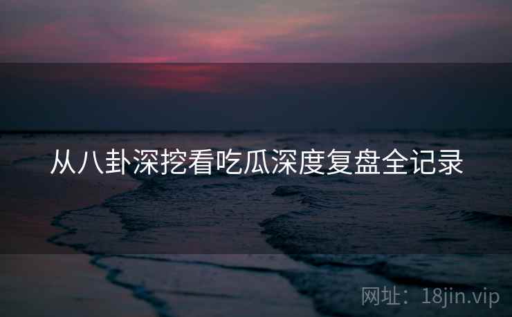 从八卦深挖看吃瓜深度复盘全记录 从八卦深挖看吃瓜深度复盘全记录