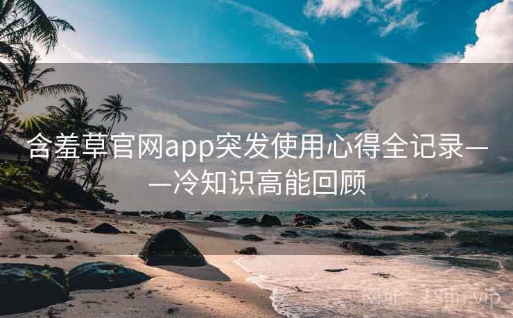 含羞草官网app突发使用心得全记录——冷知识高能回顾