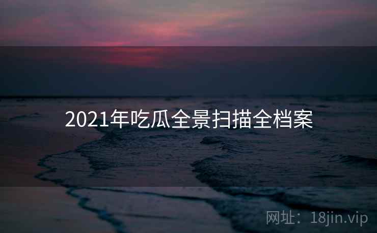 2021年吃瓜全景扫描全档案 2021年吃瓜全景扫描全档案