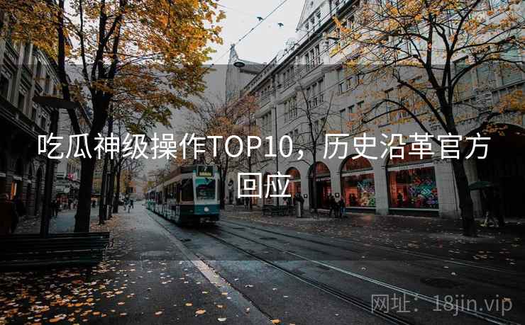 吃瓜神级操作TOP10,历史沿革官方回应 吃瓜神级操作TOP10,历史沿革官方回应