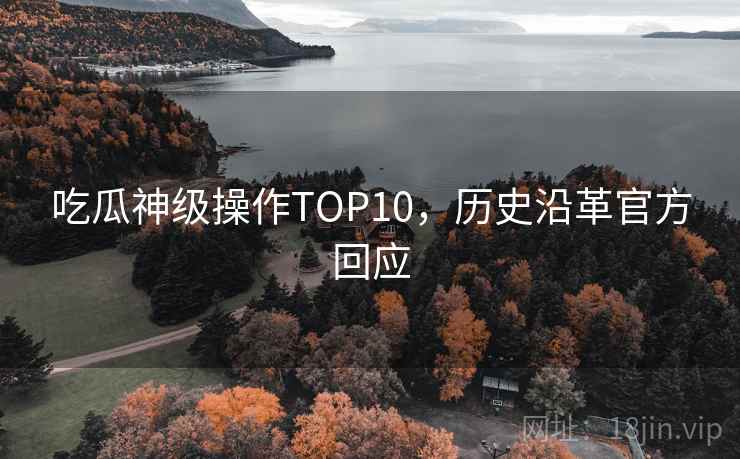 吃瓜神级操作TOP10,历史沿革官方回应 吃瓜神级操作TOP10,历史沿革官方回应