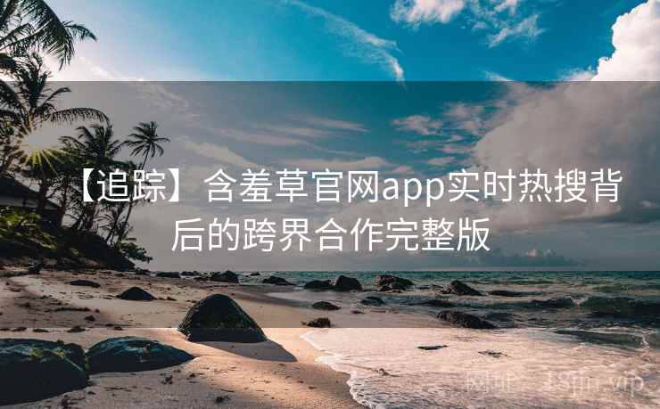 【追踪】含羞草官网app实时热搜背后的跨界合作完整版 【追踪】含羞草官网app实时热搜背后的跨界合作完整版