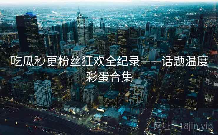 吃瓜秒更粉丝狂欢全纪录——话题温度彩蛋合集 吃瓜秒更粉丝狂欢全纪录——话题温度彩蛋合集