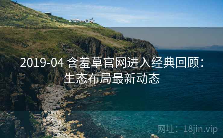 2019-04 含羞草官网进入经典回顾:生态布局最新动态 2019-04 含羞草官网进入经典回顾:生态布局最新动态