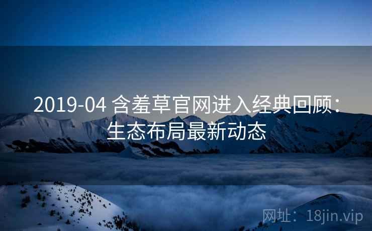 2019-04 含羞草官网进入经典回顾:生态布局最新动态 2019-04 含羞草官网进入经典回顾:生态布局最新动态