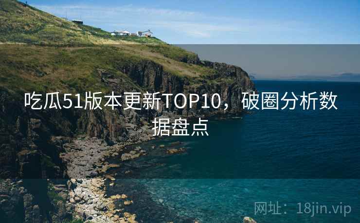 吃瓜51版本更新TOP10,破圈分析数据盘点 吃瓜51版本更新TOP10,破圈分析数据盘点