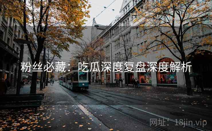粉丝必藏:吃瓜深度复盘深度解析 粉丝必藏:吃瓜深度复盘深度解析